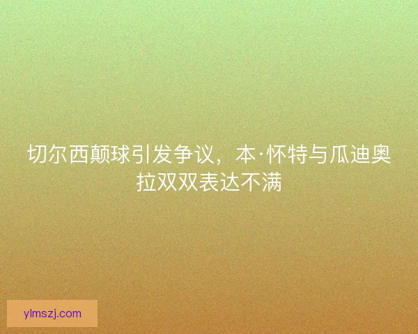 切尔西颠球引发争议，本·怀特与瓜迪奥拉双双表达不满