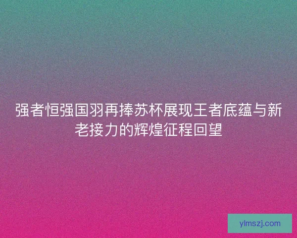 强者恒强国羽再捧苏杯展现王者底蕴与新老接力的辉煌征程回望