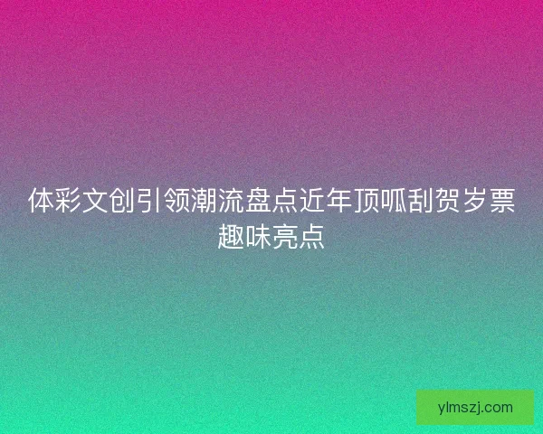 体彩文创引领潮流盘点近年顶呱刮贺岁票趣味亮点