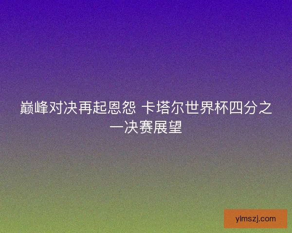 巅峰对决再起恩怨 卡塔尔世界杯四分之一决赛展望